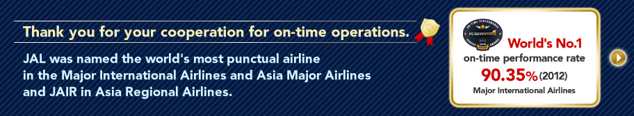 Thank you for your cooperation for on-time operations. JAL was named the world's most punctual airline in the Major International Airlines and Asia Major Airlines and JAIR in Asia Regional Airlines.World's No.1 on-time performance rate 90.35%(2012) Major International Airlines