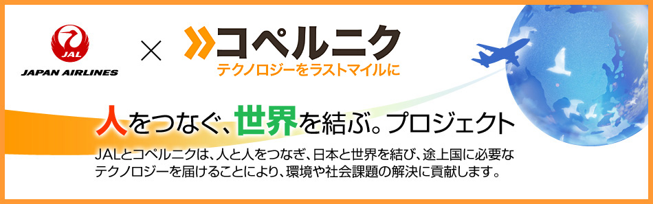 JAL × コペルニク 人をつなぐ、世界を結ぶ。プロジェクト JALとコペルニクは、人と人をつなぎ、日本と世界を結び、途上国に必要なテクノロジーを届けることにより、環境や社会課題の解決に貢献します。