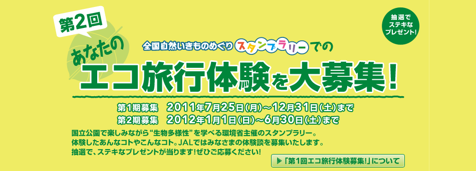 第2回 エコ旅行体験を大募集! 第1期募集 2011年7月25日(月)〜12月31日(土)まで 第2期募集 2012年1月1日(日)〜6月30日(土)まで 国立公園で楽しみながら”生物多様性”を学べる環境省主催のスタンプラリー。体験したあんなコトやこんなコト。JALではみなさまの体験談を募集いたします。抽選で、ステキなプレゼントが当ります!ぜひご応募ください!