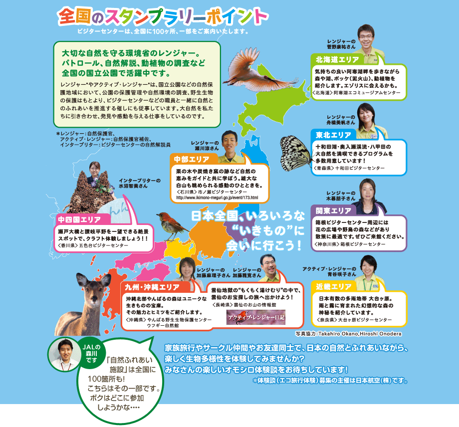 �S���̃X�^���v�����[�|�C���g �r�W�^�[�Z���^�[�́A�S����100�����A�ꕔ�����ē��������܂��B  ��؂Ȏ��R�������Ȃ̃����W���[�B�p�g���[���A���R����A���A���̒����ȂǑS���̍��������Ŋ������ł��B�����W���[*��A�N�e�B�u�E�����W���[*�́A���������Ȃǂ̎��R�ی�n��ɂ����āA�����̕ی�Ǘ��⎩�R���̒����A�쐶�����̕ی�͂��Ƃ��A�r�W�^�[�Z���^�[�Ȃǂ̐E���ƈꏏ�Ɏ��R�Ƃ̂ӂꂠ���𐄐i����Â��ɂ��]�����Ă��܂��B�厩�R���������Ɉ������킹�A�����⊴����^����d�������Ă���̂ł��B �Ƒ����s��T�[�N�����Ԃ₨�F�B���m�ŁA���{�̎��R�Ƃӂꂠ���Ȃ���A�y�����������l����̌����Ă݂܂��񂩁H�݂Ȃ���̊y�����I���V���̌��k�����҂����Ă��܂��I���̌��k�i�G�R���s�̌��j��W�̎�Â͓��{�q��i���j�ł��B JAL�̐X��ł��u���R�ӂꂠ���{�݁v�͑S����100�ӏ����I������͂��̈ꕔ�ł��B�{�N�͂ǂ��ɎQ�����悤���ȁE�E�E�E