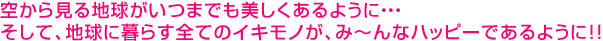 �󂩂猩��n�������܂ł�����������悤�ɁE�E�E�����āA�n���ɕ�炷�S�ẴC�L���m���A�݁`��ȃn�b�s�[�ł���悤�ɁI�I