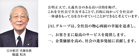 公明正大で、大義名分のある高い目的を掲げ、これを全社員で共有することで、目的に向かって全社員が一体感をもって力を合わせていくことができると考えています。 JALグループは、全社員の物心両面の幸福を追求し、 一、お客さまに最高のサービスを提供します。 一、企業価値を高め、社会の進歩発展に貢献します。 日本航空 名誉会長 稲盛 和夫