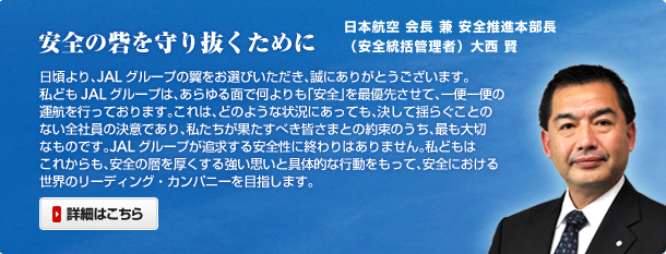 ���S�̍Ԃ���蔲�����߂� ���{�q��В� �吼�� | �������AJAL�O���[�v�̗������I�т��������A���ɂ��肪�Ƃ��������܂��B  ���ǂ�JAL�O���[�v�́A������ʂŉ������u���S�v���ŗD�悳���āA��ֈ�ւ̉^�q���s���Ă���܂��B����́A�ǂ̂悤�ȏ󋵂ɂ����Ă��A�����ėh�炮���Ƃ̂Ȃ��S�Ј��̌��ӂł���A���������ʂ����ׂ��F���܂Ƃ̖񑩂̂����A�ł���؂Ȃ��̂ł��BJAL�O���[�v���ǋ�������S���ɏI���͂���܂���B ���ǂ��͂��ꂩ����A���S�̑w���������鋭���v���Ƌ�̓I�ȍs���������āA���S�ɂ����鐢�E�̃��[�f�B���O�E�J���p�j�[��ڎw���܂��B
