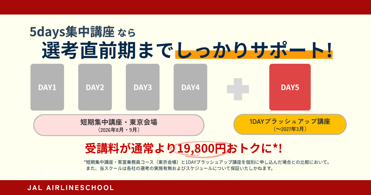 5days集中講座なら先行直前期までしっかりサポート！ DAY1、DAY2、DAY3、DAY4 短期集中講座・東京会場（2026年8月・9月）＋DAY5 1DAYブラッシュアップ講座（～2027年3月） 受講料が通常より19,800円おトクに*！ *短期集中講座・客室乗務員コース（東京会場）と1DAYブラッシュアップ講座を個別に申し込んだ場合との比較において。また、当スクールは各社の選考の実施有無およびスケジュールについて補償いたしかねます。 JAL AIRLINESCHOOL