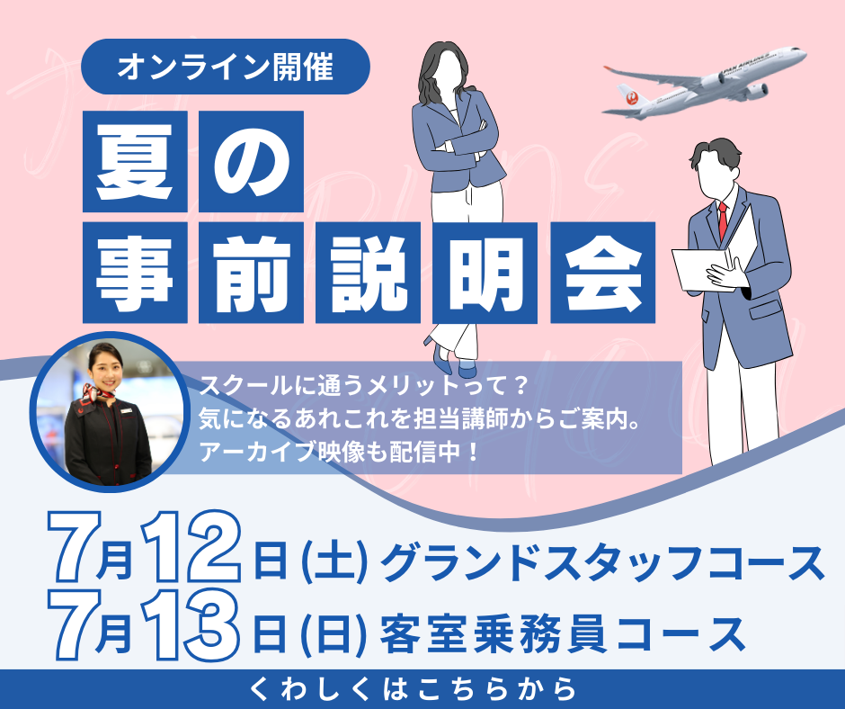オンライン開催　夏の事前説明会　スクールに通うメリットって？気になるあれこれを担当講師からご案内。アーカイブ映像も配信中！　7月12日（土）グランドスタッフコース　7月13日（日）客室乗務員コース　くわしくはこちらから