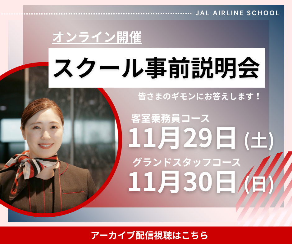 オンライン開催　スクール事前説明会　皆さまのギモンにお答えします！　客室乗務員コース 11月29日（土）グランドスタッフコース 11月30日（日）　アーカイブ配信視聴はこちら