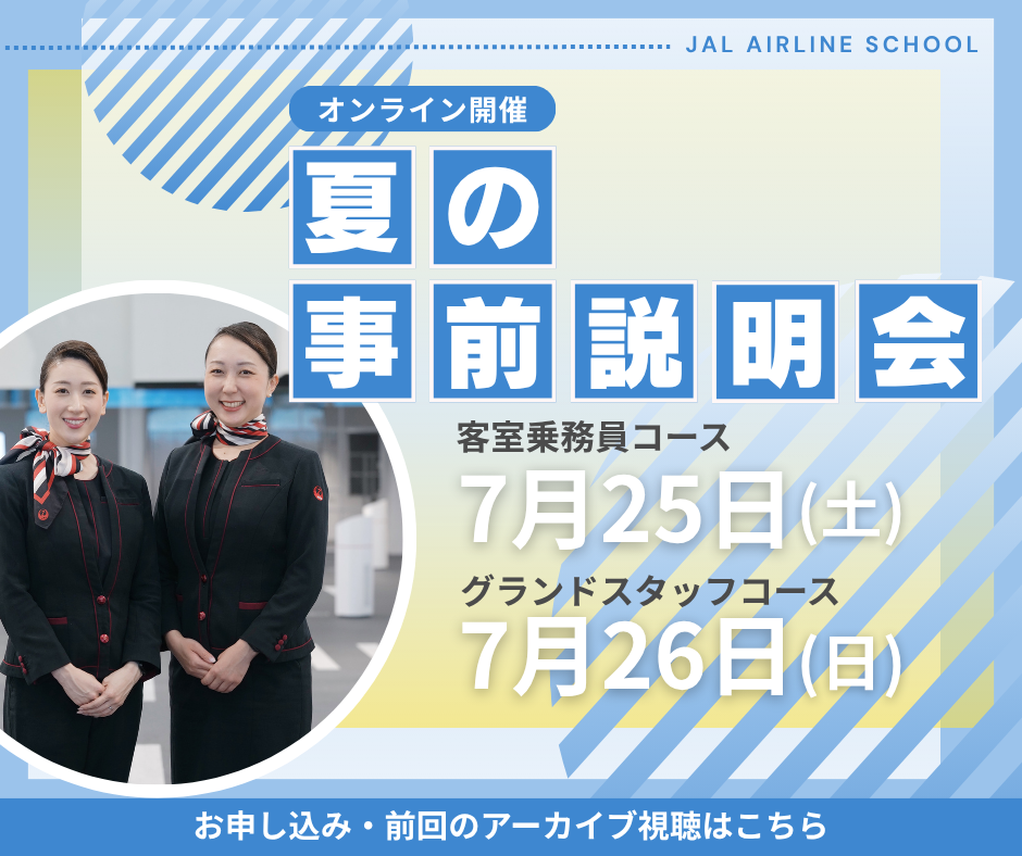 オンライン開催 夏の事前説明会 客室乗務員コース 7月25日土曜日 グランドスタッフコース 7月26日日曜日 お申し込み・前回のアーカイブ視聴はこちら