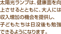 太陽光ランプは、健康面を向上させるとともに、大人には収入増加の機会を提供し、子どもたちは日没後も勉強できるようになります。