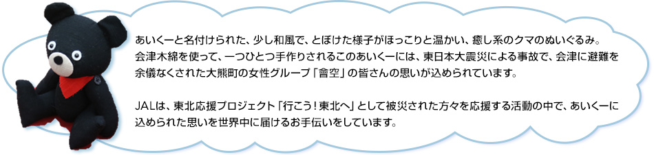あいくーと名付けられた、少し和風で、とぼけた様子がほっこりと温かい、癒し系のクマのぬいぐるみ。会津木綿を使って、一つひとつ手作りされるこのあいくーには、東日本大震災による事故で、会津に避難を余儀なくされた大熊町の女性グループ「會空」の皆さんの思いが込められています。JALは、東北応援プロジェクト「行こう！東北へ」として被災された方々を応援する活動の中で、あいくーに込められた思いを世界中に届けるお手伝いをしています。