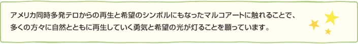アメリカ同時多発テロからの再生と希望のシンボルにもなったマルコアートに触れることで、多くの方々に自然とともに再生していく勇気と希望の光が灯ることを願っています。