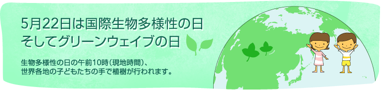 5月22日は国際生物多様性の日そしてグリーンウェイブの日 生物多様性の日の午前10時(現地時間)、世界各地の子どもたちの手で植樹が行われます。
