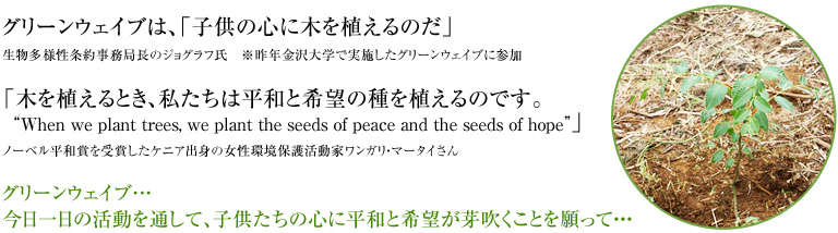グリーンウェイブは、「子供の心に木を植えるのだ」生物多様性条約事務局長のジョグラフ氏 ※昨年金沢大学で実施したグリーンウェイブに参加「木を植えるとき、私たちは平和と希望の種を植えるのです。"When we plant trees, we plant the seeds of peace and the seeds of hope"」ノーベル平和賞を受賞したケニア出身の女性環境保護活動家ワンガリ・マータイさん グリーンウェイブ…今日一日の活動を通して、子供たちの心に平和と希望が芽吹くことを願って…