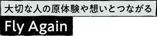 大切な人の原体験や想いとつながる Fly Again