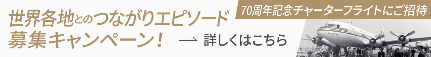 世界各地とのつながりエピソード募集キャンペーン！70周年記念チャーターフライトにご招待［詳しくはこちら］