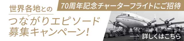 世界各地とのつながりエピソード募集キャンペーン！70周年記念チャーターフライトにご招待［詳しくはこちら］