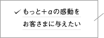 もっとプラスアルファの感動をお客さまに与えたい