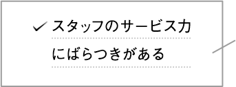 スタッフのサービス力にばらつきがある