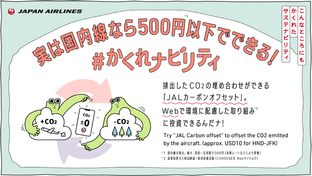 こんなところにもかくれたサステナビリティ 国内線なら500円以下でできる！ ＃かくれナビリティ 排出したCO2の埋め合わせができる「JALカーボンオフセット」。Webで環境に配慮した取り組みに投資できるんだナ！ Try JAL Carbon offset to offset the CO2 emitted by the aircraft. approx. USD10 for HND-JFK