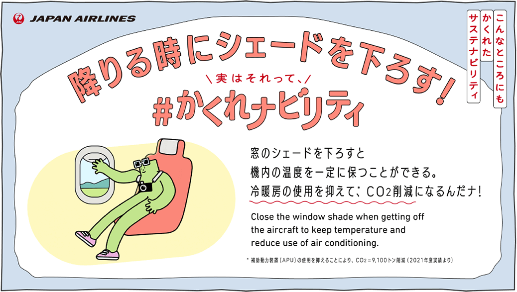 こんなところにもかくれたサステナビリティ 降りる時にシェードを下ろす！実はそれって、＃かくれナビリティ 窓のシェードを下ろすと機内の温度を一定に保つことができる。冷暖房の使用を抑えて、CO2削減になるんだナ！ Close the window shade when getting off the aircraft to keep temperature and reduce use of air conditioning.