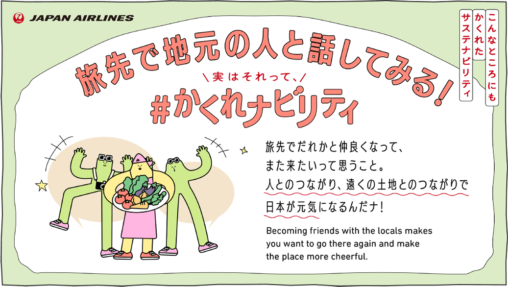 こんなところにもかくれたサステナビリティ 旅先で地元の人と話してみる！実はそれって、＃かくれナビリティ 旅先で誰かと仲良くなって、また来たいって思うこと。人とのつながり、遠くの土地とのつながりで日本が元気になるんだナ！ Becoming friends with the locals makes you want to go there again and make the place more cheerful.