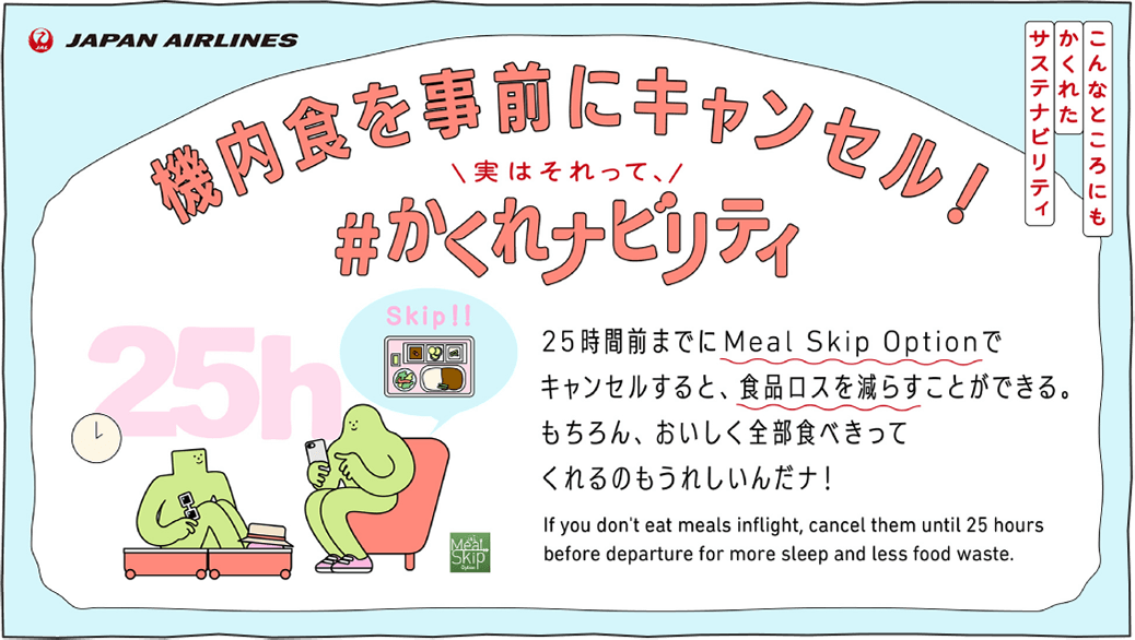 25時間前までにMeal Skip Optionでキャンセルすると、食品ロスを減らすことができる。もちろん、おいしく全部食べきってくれるのもうれしいんだナ！ If you don't eat meals inflight, cancel them until 25 hours before departure for more sleep and less food waste.