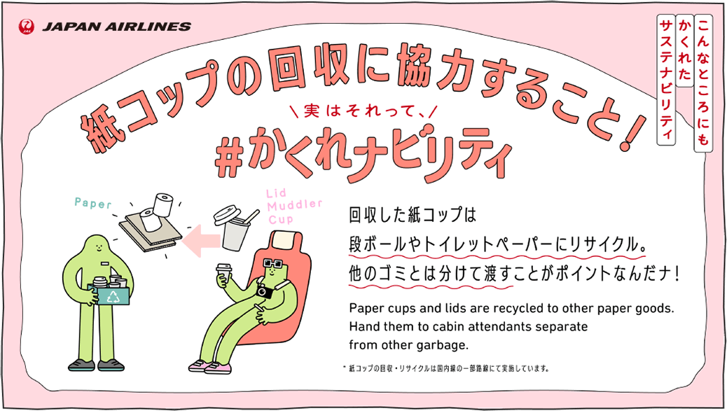 回収した紙コップは段ボールやトイレットペーパーにリサイクル。他のゴミとは分けて渡すことがポイントなんだナ！Paper cups and lids are recycled to other paper goods. Hand them to cabin attendants separate from other garbage.