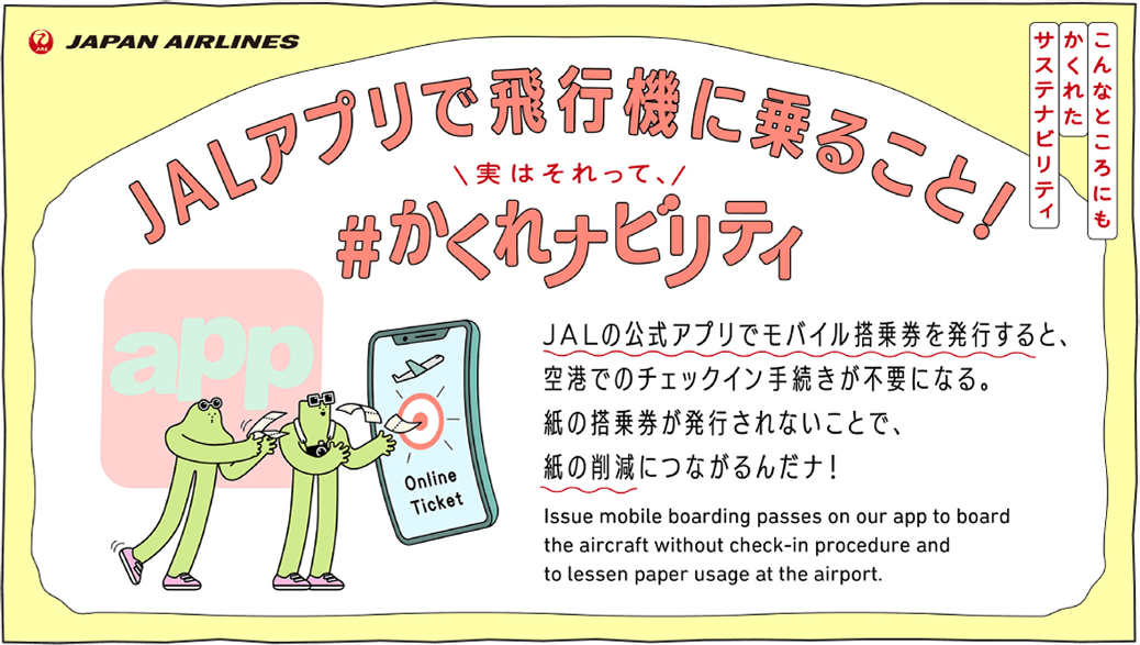 JALの公式アプリでモバイル搭乗券を発行すると、空港でのチェックイン手続きが不要になる。紙の搭乗券が発行されないことで、紙の削減につながるんだナ！ Issue mobile boarding passes on our app to board the aircraft without check-in procedure and to lessen paper usage at the airport.