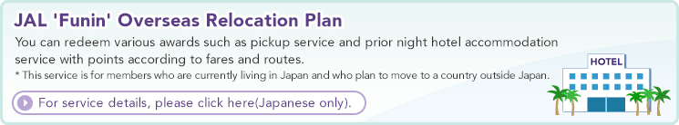 JAL 'Funin' Overseas Relocation Plan  You can redeem various awards such as pickup service and prior night hotel accommodation service with points according to fares and routes. * This service is for members who are currently living in Japan and who plan to move to a country outside Japan.