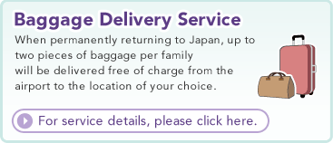 Baggage Delivery Service  When permanently returning to Japan, up to two pieces of baggage per family will be delivered free of charge from the airport to the location of your choice.  For service details, please click here.