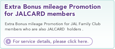 Extra Bonus mileage Promotion for JALCARD members  Extra Bonus mileage Promotion for JAL Family Club members who are also JALCARD holders.  For details, please click here.