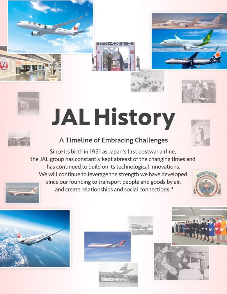 JAL History A Timeline of Embracing Challenges Since its birth in 1951 as Japan's first postwar airline,  the JAL group has constantly kept abreast of the changing times and  has continued to build on its technological innovations. We will continue to leverage the strength we have developed  since our founding to transport people and goods by air,  and create relationships and social connections."