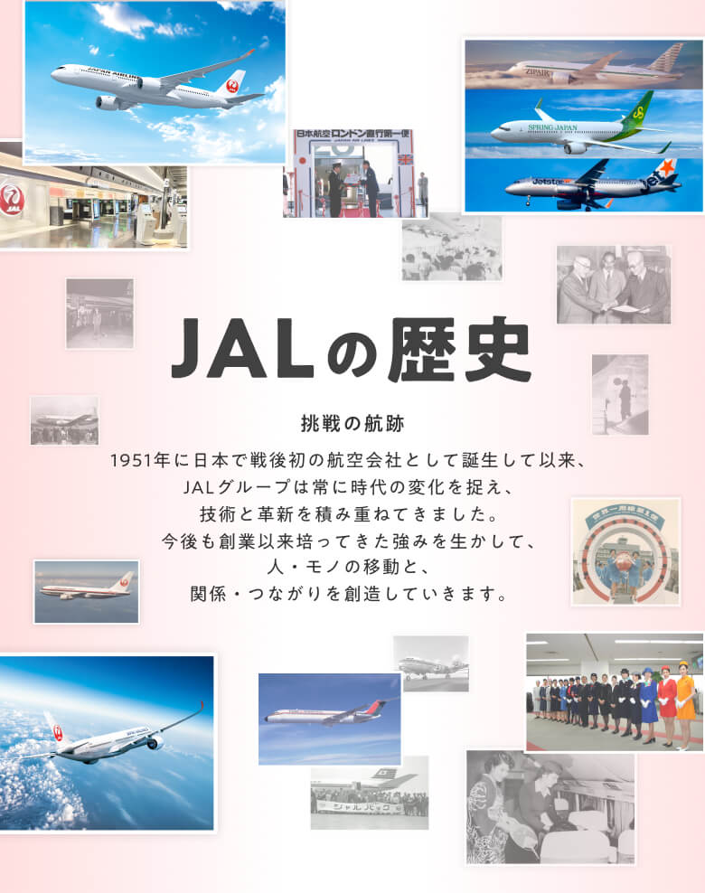 JALの歴史　挑戦の航跡　1951年に日本で戦後初の航空会社として誕生して以来、JALグループは常に時代の変化を捉え、技術と革新を積み重ねてきました。今後も創業以来培ってきた強みを生かして、人・モノの移動と、関係・つながりを創造していきます。